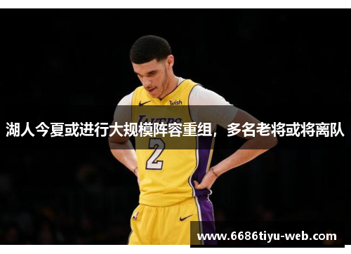 湖人今夏或进行大规模阵容重组，多名老将或将离队