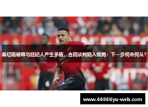 桑切斯被曝与经纪人产生矛盾，合同谈判陷入僵局：下一步何去何从？