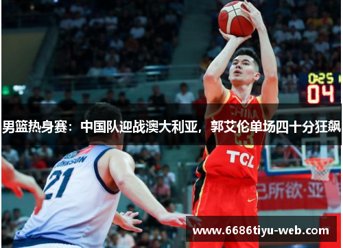 男篮热身赛：中国队迎战澳大利亚，郭艾伦单场四十分狂飙