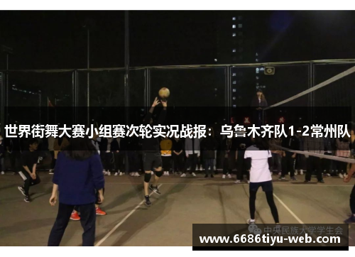 世界街舞大赛小组赛次轮实况战报：乌鲁木齐队1-2常州队